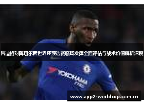 吕迪格对阵切尔西世界杯预选赛临场发挥全面评估与战术价值解析深度 吕迪格对阵切尔西世界杯预选赛临场发挥全面评估与战术价值解析深度